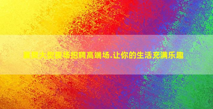 襄樊大型夜场招聘高端场.让你的生活充满乐趣